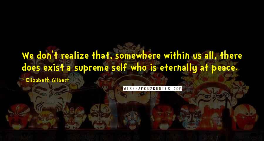 Elizabeth Gilbert Quotes: We don't realize that, somewhere within us all, there does exist a supreme self who is eternally at peace.