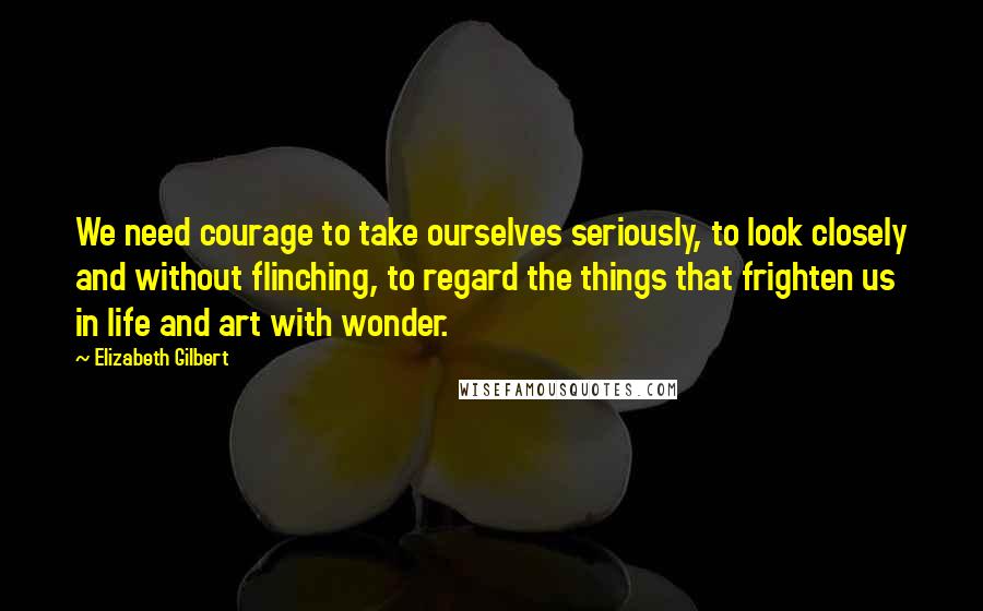 Elizabeth Gilbert Quotes: We need courage to take ourselves seriously, to look closely and without flinching, to regard the things that frighten us in life and art with wonder.