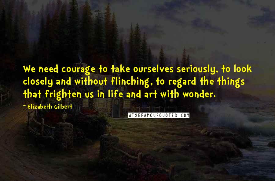 Elizabeth Gilbert Quotes: We need courage to take ourselves seriously, to look closely and without flinching, to regard the things that frighten us in life and art with wonder.