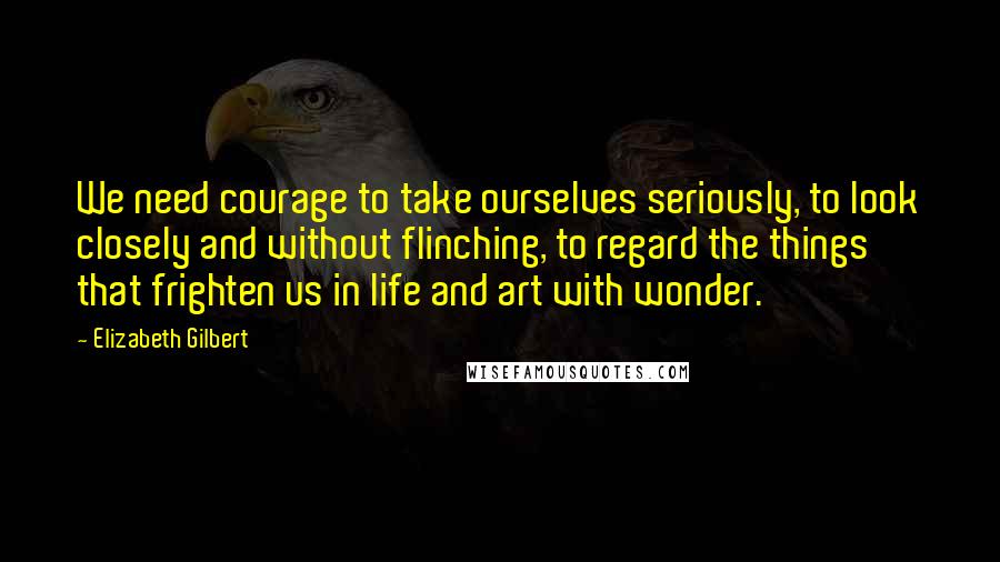 Elizabeth Gilbert Quotes: We need courage to take ourselves seriously, to look closely and without flinching, to regard the things that frighten us in life and art with wonder.