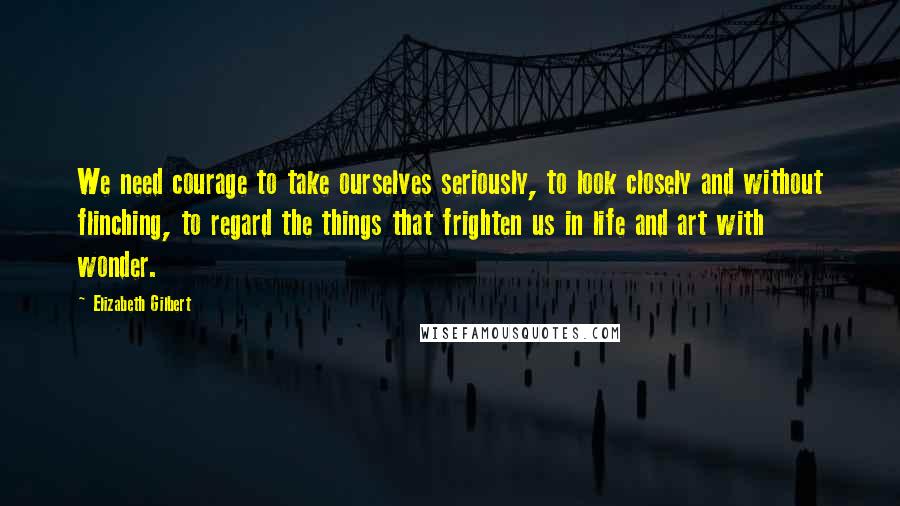 Elizabeth Gilbert Quotes: We need courage to take ourselves seriously, to look closely and without flinching, to regard the things that frighten us in life and art with wonder.