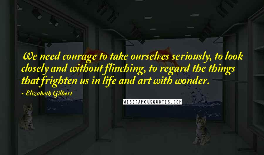 Elizabeth Gilbert Quotes: We need courage to take ourselves seriously, to look closely and without flinching, to regard the things that frighten us in life and art with wonder.