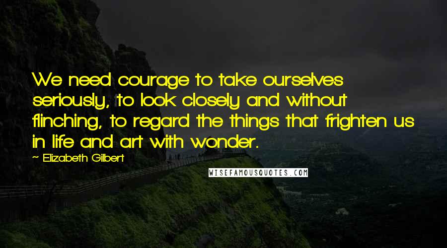 Elizabeth Gilbert Quotes: We need courage to take ourselves seriously, to look closely and without flinching, to regard the things that frighten us in life and art with wonder.