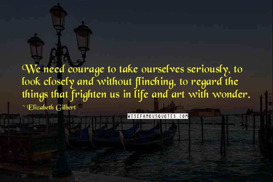 Elizabeth Gilbert Quotes: We need courage to take ourselves seriously, to look closely and without flinching, to regard the things that frighten us in life and art with wonder.