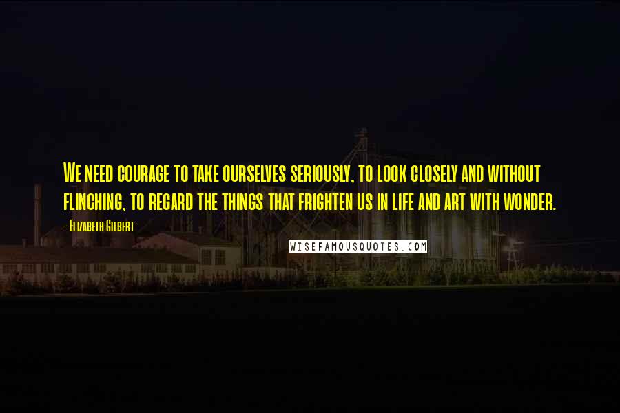 Elizabeth Gilbert Quotes: We need courage to take ourselves seriously, to look closely and without flinching, to regard the things that frighten us in life and art with wonder.