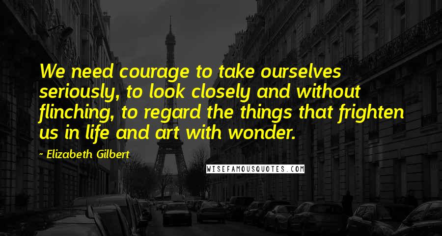 Elizabeth Gilbert Quotes: We need courage to take ourselves seriously, to look closely and without flinching, to regard the things that frighten us in life and art with wonder.