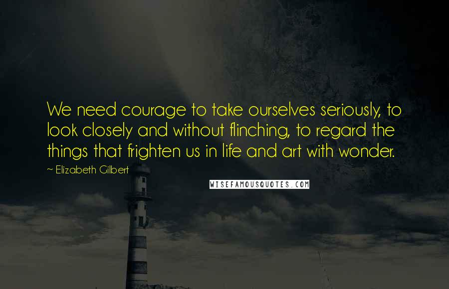 Elizabeth Gilbert Quotes: We need courage to take ourselves seriously, to look closely and without flinching, to regard the things that frighten us in life and art with wonder.