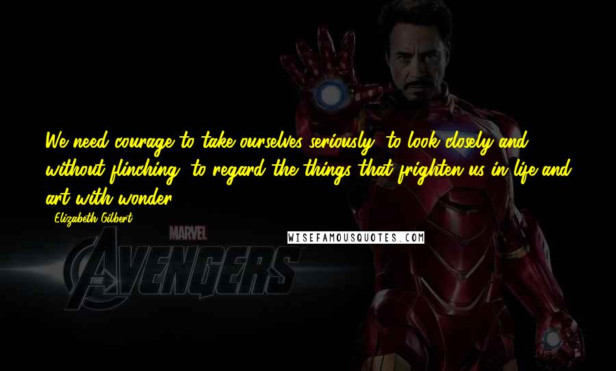 Elizabeth Gilbert Quotes: We need courage to take ourselves seriously, to look closely and without flinching, to regard the things that frighten us in life and art with wonder.