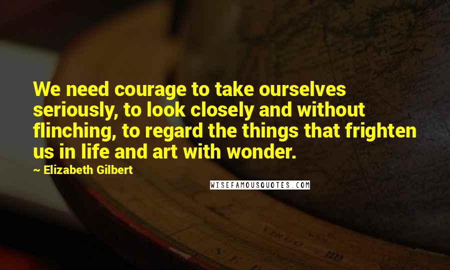 Elizabeth Gilbert Quotes: We need courage to take ourselves seriously, to look closely and without flinching, to regard the things that frighten us in life and art with wonder.