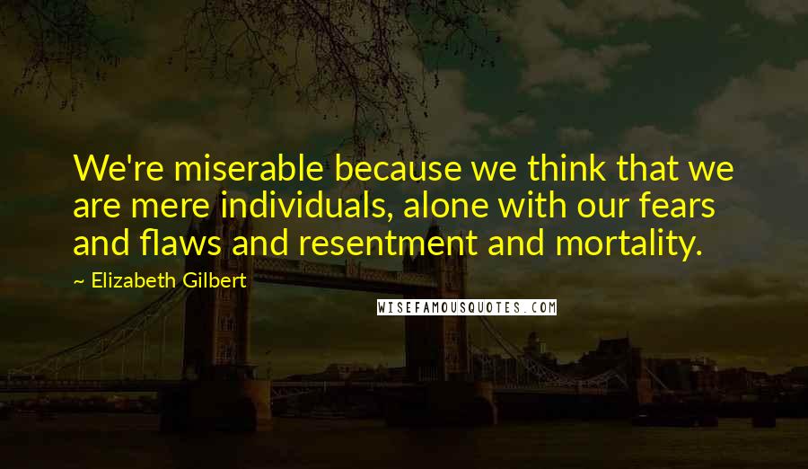 Elizabeth Gilbert Quotes: We're miserable because we think that we are mere individuals, alone with our fears and flaws and resentment and mortality.