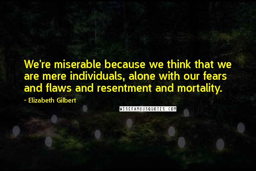 Elizabeth Gilbert Quotes: We're miserable because we think that we are mere individuals, alone with our fears and flaws and resentment and mortality.