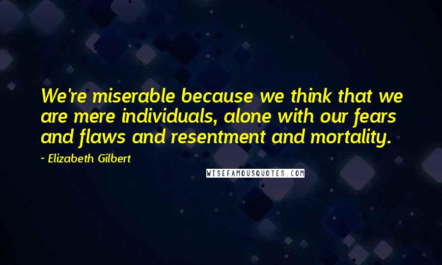 Elizabeth Gilbert Quotes: We're miserable because we think that we are mere individuals, alone with our fears and flaws and resentment and mortality.