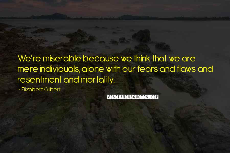 Elizabeth Gilbert Quotes: We're miserable because we think that we are mere individuals, alone with our fears and flaws and resentment and mortality.