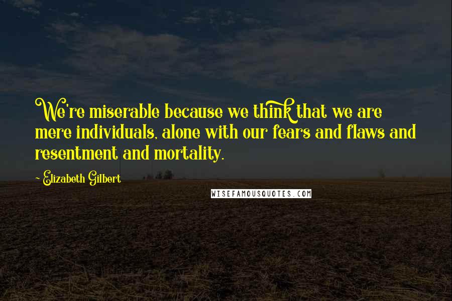 Elizabeth Gilbert Quotes: We're miserable because we think that we are mere individuals, alone with our fears and flaws and resentment and mortality.