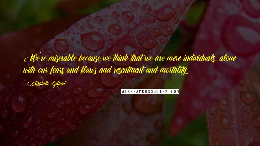 Elizabeth Gilbert Quotes: We're miserable because we think that we are mere individuals, alone with our fears and flaws and resentment and mortality.