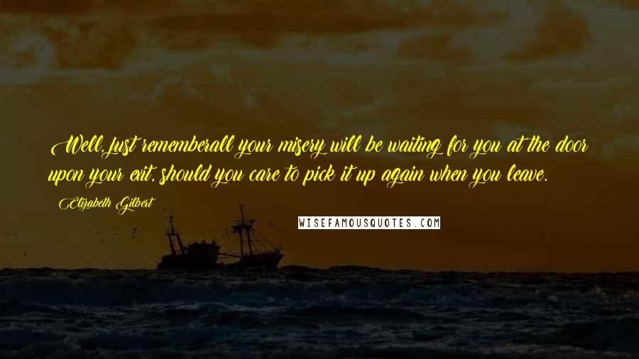 Elizabeth Gilbert Quotes: Well, just rememberall your misery will be waiting for you at the door upon your exit, should you care to pick it up again when you leave.