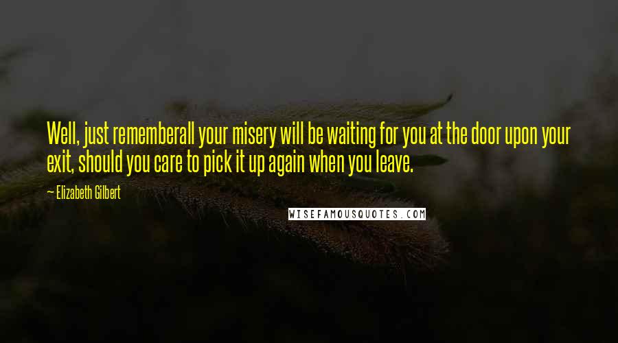 Elizabeth Gilbert Quotes: Well, just rememberall your misery will be waiting for you at the door upon your exit, should you care to pick it up again when you leave.