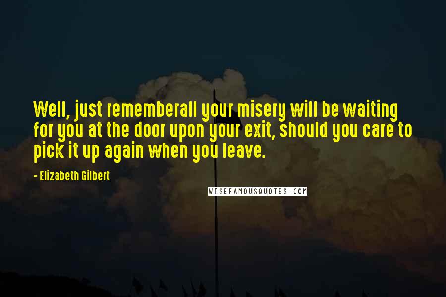 Elizabeth Gilbert Quotes: Well, just rememberall your misery will be waiting for you at the door upon your exit, should you care to pick it up again when you leave.