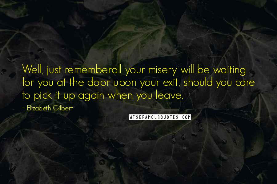 Elizabeth Gilbert Quotes: Well, just rememberall your misery will be waiting for you at the door upon your exit, should you care to pick it up again when you leave.