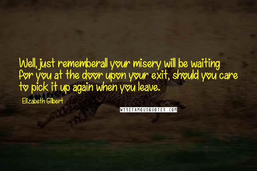 Elizabeth Gilbert Quotes: Well, just rememberall your misery will be waiting for you at the door upon your exit, should you care to pick it up again when you leave.