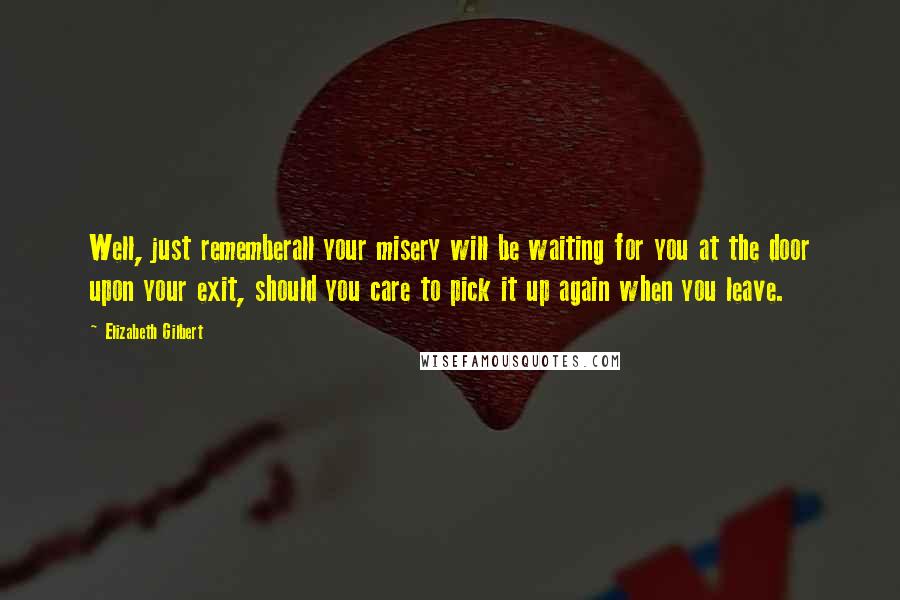 Elizabeth Gilbert Quotes: Well, just rememberall your misery will be waiting for you at the door upon your exit, should you care to pick it up again when you leave.