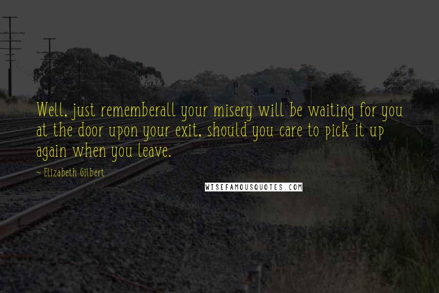 Elizabeth Gilbert Quotes: Well, just rememberall your misery will be waiting for you at the door upon your exit, should you care to pick it up again when you leave.