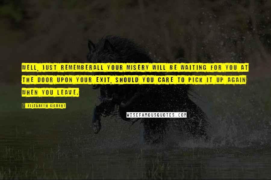 Elizabeth Gilbert Quotes: Well, just rememberall your misery will be waiting for you at the door upon your exit, should you care to pick it up again when you leave.