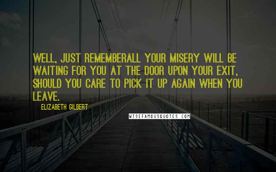 Elizabeth Gilbert Quotes: Well, just rememberall your misery will be waiting for you at the door upon your exit, should you care to pick it up again when you leave.