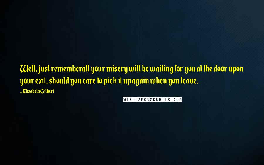 Elizabeth Gilbert Quotes: Well, just rememberall your misery will be waiting for you at the door upon your exit, should you care to pick it up again when you leave.