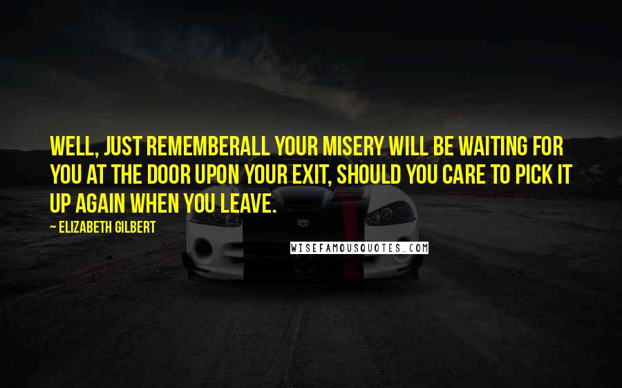 Elizabeth Gilbert Quotes: Well, just rememberall your misery will be waiting for you at the door upon your exit, should you care to pick it up again when you leave.