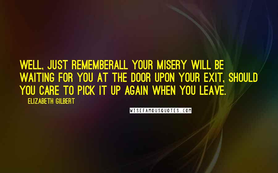 Elizabeth Gilbert Quotes: Well, just rememberall your misery will be waiting for you at the door upon your exit, should you care to pick it up again when you leave.