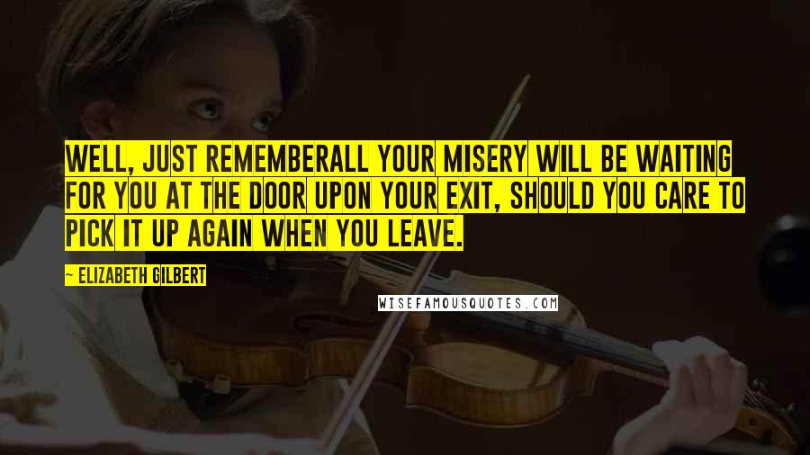 Elizabeth Gilbert Quotes: Well, just rememberall your misery will be waiting for you at the door upon your exit, should you care to pick it up again when you leave.