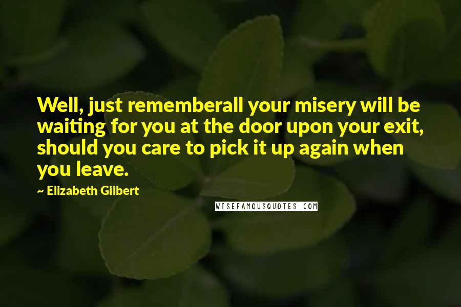 Elizabeth Gilbert Quotes: Well, just rememberall your misery will be waiting for you at the door upon your exit, should you care to pick it up again when you leave.