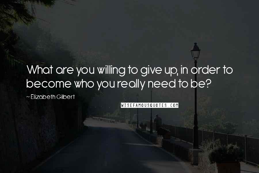 Elizabeth Gilbert Quotes: What are you willing to give up, in order to become who you really need to be?