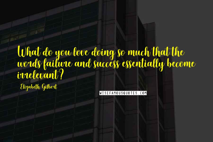 Elizabeth Gilbert Quotes: What do you love doing so much that the words failure and success essentially become irrelevant?