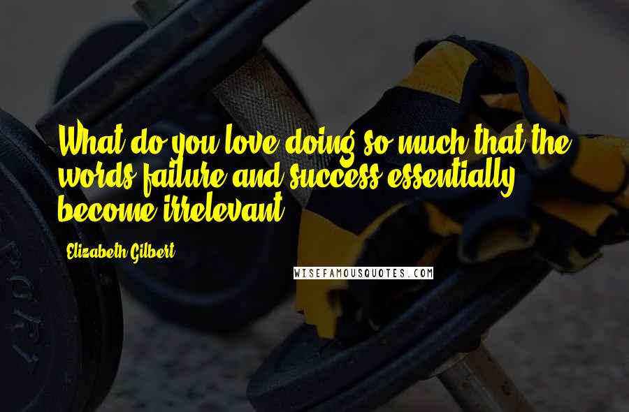 Elizabeth Gilbert Quotes: What do you love doing so much that the words failure and success essentially become irrelevant?