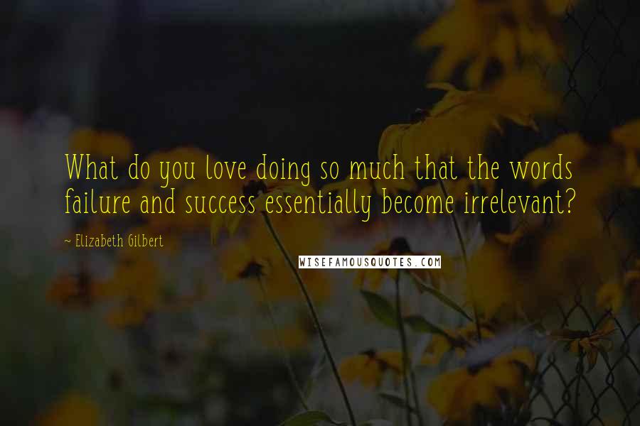 Elizabeth Gilbert Quotes: What do you love doing so much that the words failure and success essentially become irrelevant?