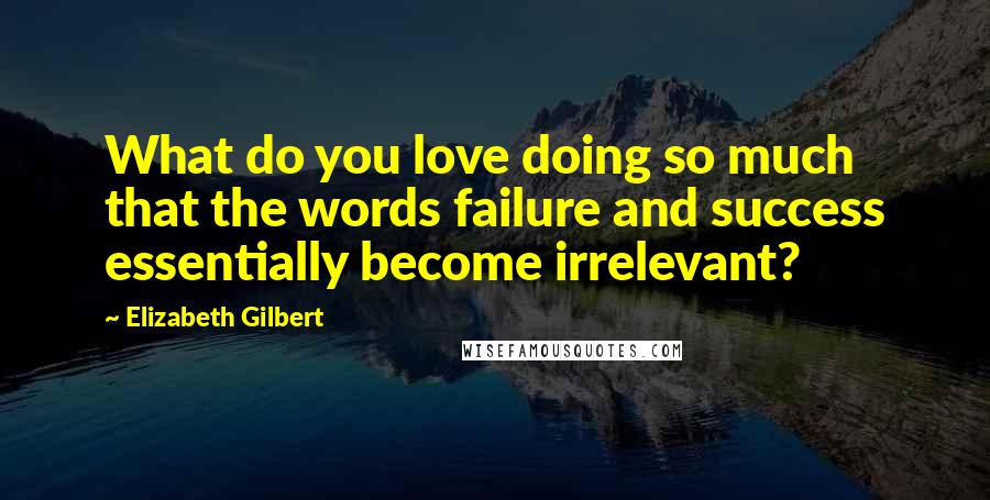 Elizabeth Gilbert Quotes: What do you love doing so much that the words failure and success essentially become irrelevant?