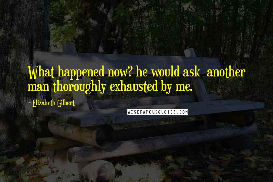 Elizabeth Gilbert Quotes: What happened now? he would ask  another man thoroughly exhausted by me.