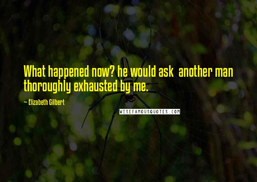 Elizabeth Gilbert Quotes: What happened now? he would ask  another man thoroughly exhausted by me.