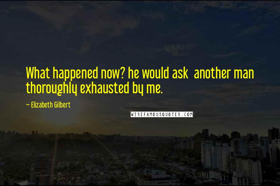 Elizabeth Gilbert Quotes: What happened now? he would ask  another man thoroughly exhausted by me.