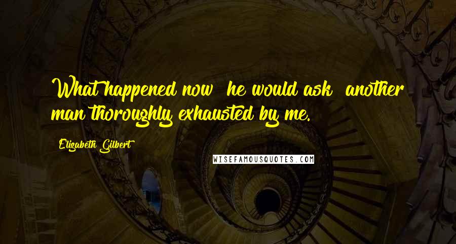 Elizabeth Gilbert Quotes: What happened now? he would ask  another man thoroughly exhausted by me.