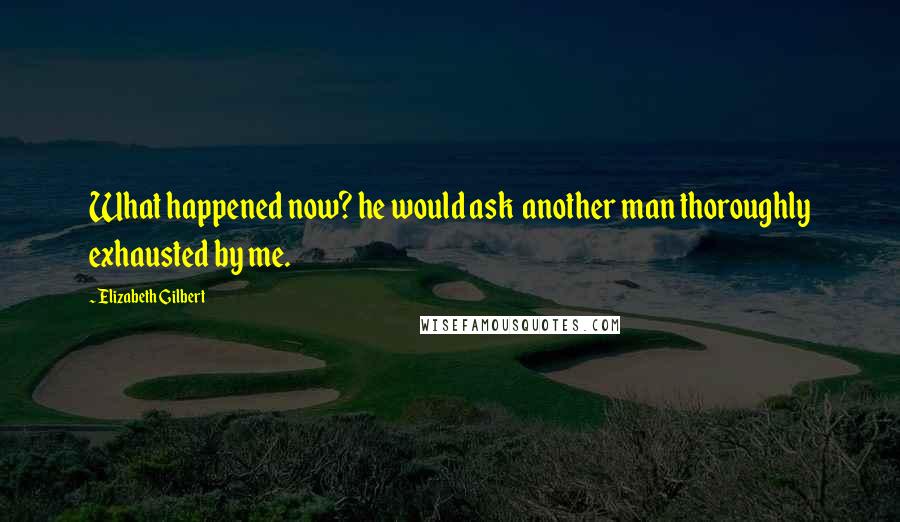 Elizabeth Gilbert Quotes: What happened now? he would ask  another man thoroughly exhausted by me.