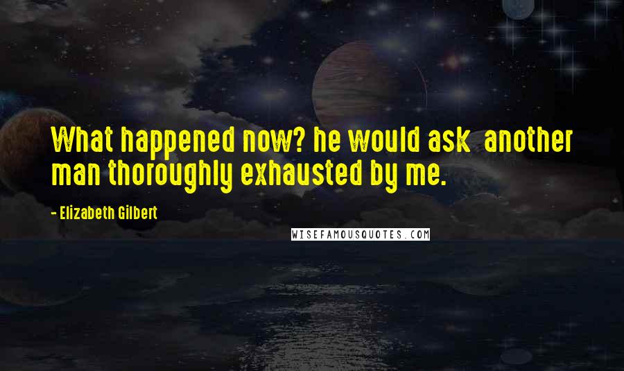 Elizabeth Gilbert Quotes: What happened now? he would ask  another man thoroughly exhausted by me.