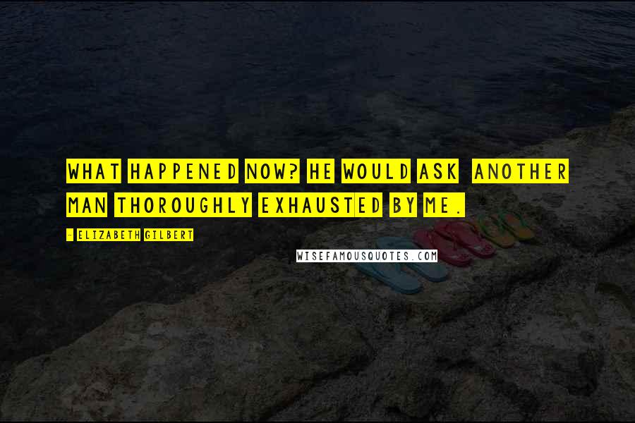 Elizabeth Gilbert Quotes: What happened now? he would ask  another man thoroughly exhausted by me.