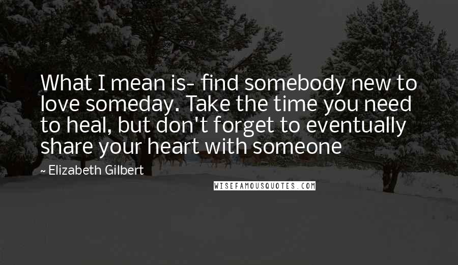 Elizabeth Gilbert Quotes: What I mean is- find somebody new to love someday. Take the time you need to heal, but don't forget to eventually share your heart with someone