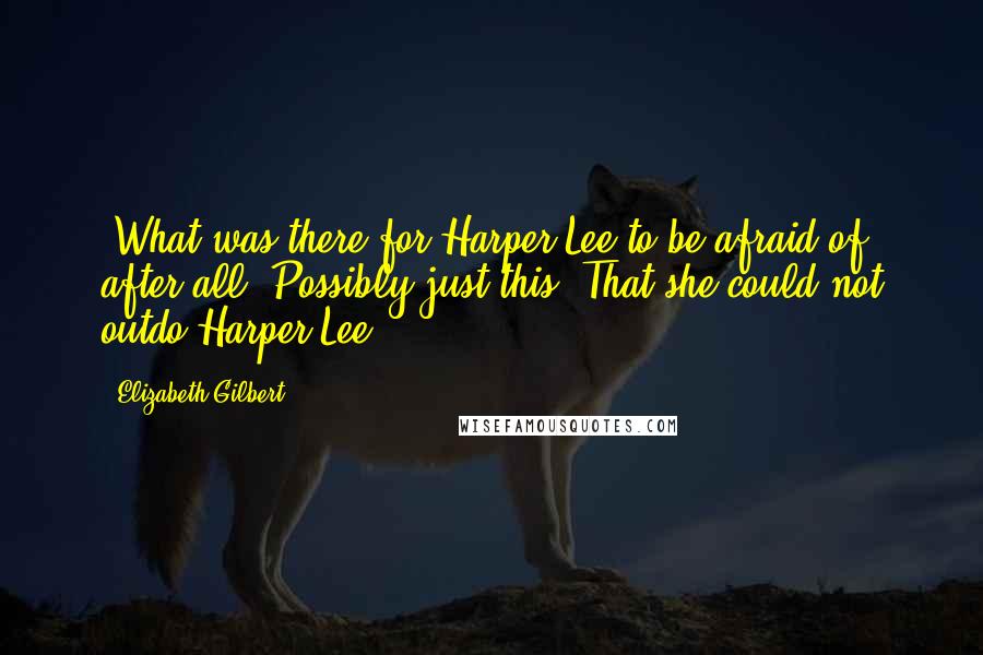 Elizabeth Gilbert Quotes: (What was there for Harper Lee to be afraid of, after all? Possibly just this: That she could not outdo Harper Lee.)