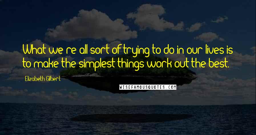 Elizabeth Gilbert Quotes: What we're all sort of trying to do in our lives is to make the simplest things work out the best.