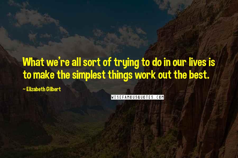 Elizabeth Gilbert Quotes: What we're all sort of trying to do in our lives is to make the simplest things work out the best.