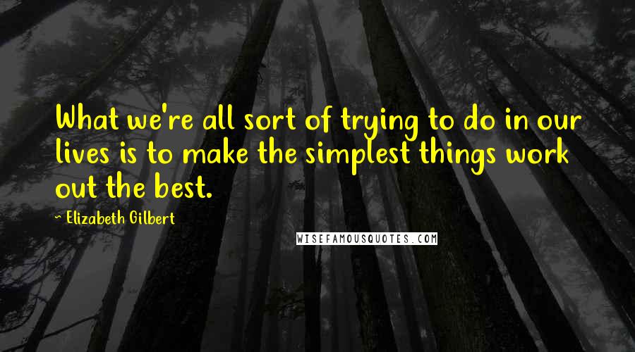 Elizabeth Gilbert Quotes: What we're all sort of trying to do in our lives is to make the simplest things work out the best.